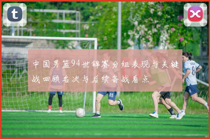 中国男篮94世锦赛分组表现与关键战回顾名次与后续备战看点
