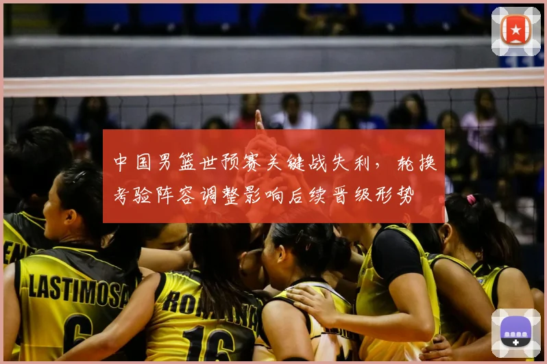 中国男篮世预赛关键战失利，轮换考验阵容调整影响后续晋级形势