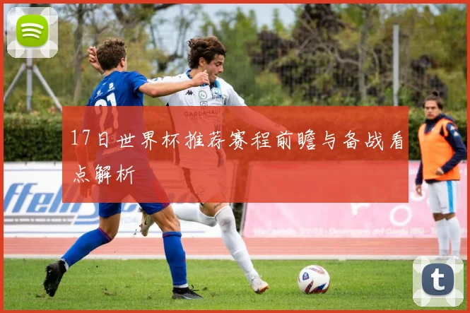 17日世界杯推荐赛程前瞻与备战看点解析