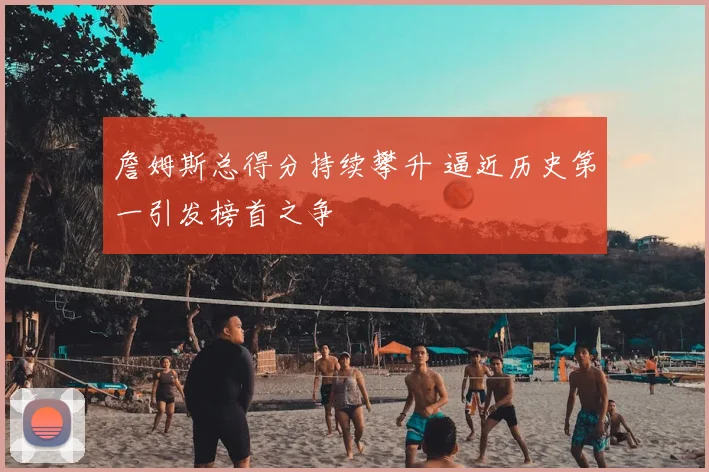 詹姆斯总得分持续攀升 逼近历史第一引发榜首之争