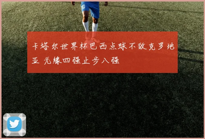 卡塔尔世界杯巴西点球不敌克罗地亚 无缘四强止步八强