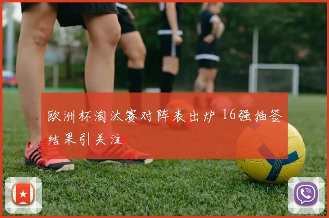 欧洲杯淘汰赛对阵表出炉 16强抽签结果引关注