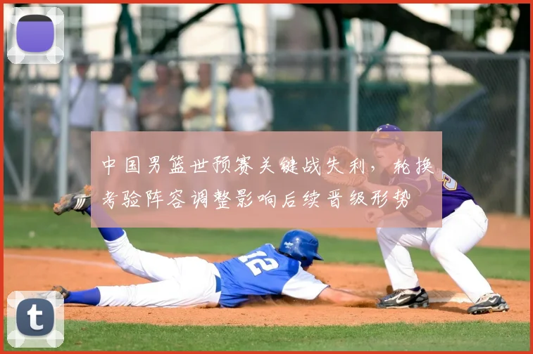 中国男篮世预赛关键战失利，轮换考验阵容调整影响后续晋级形势