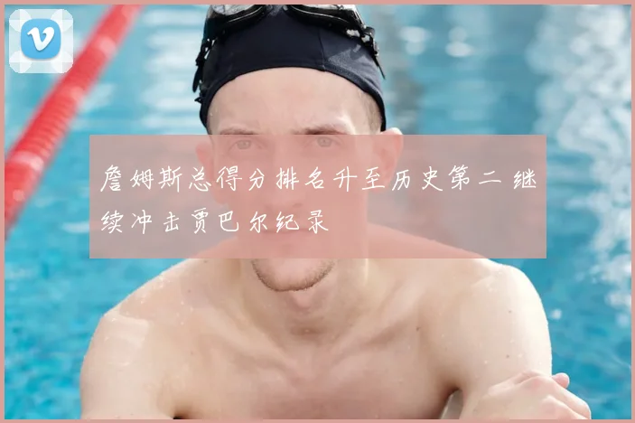詹姆斯总得分排名升至历史第二 继续冲击贾巴尔纪录