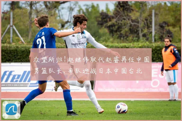 众望所归!赵继伟取代赵睿再任中国男篮队长,率队迎战日本中国台北