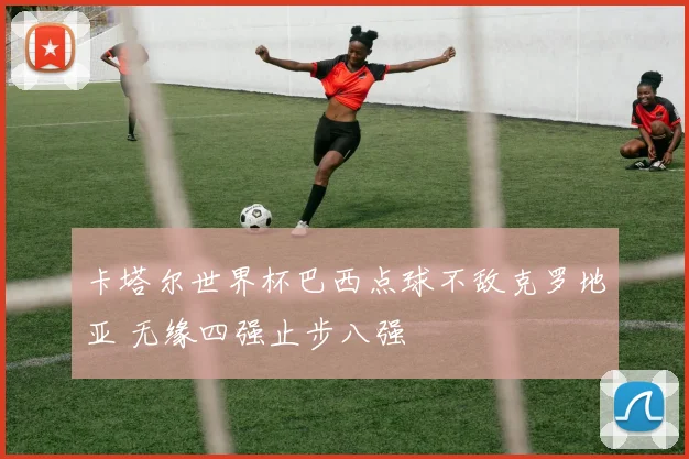 卡塔尔世界杯巴西点球不敌克罗地亚 无缘四强止步八强