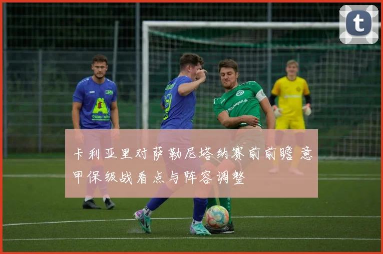 卡利亚里对萨勒尼塔纳赛前前瞻 意甲保级战看点与阵容调整