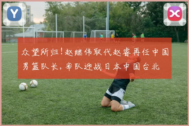 众望所归!赵继伟取代赵睿再任中国男篮队长,率队迎战日本中国台北