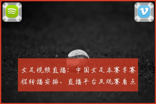 女足视频直播：中国女足本赛季赛程转播安排、直播平台及观赛看点