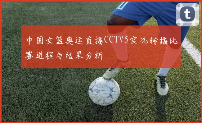 中国女篮奥运直播CCTV5实况转播比赛进程与结果分析