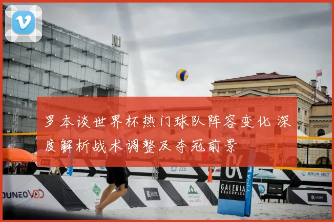 罗本谈世界杯热门球队阵容变化 深度解析战术调整及夺冠前景