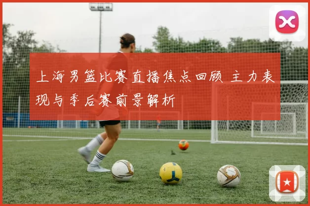 上海男篮比赛直播焦点回顾 主力表现与季后赛前景解析