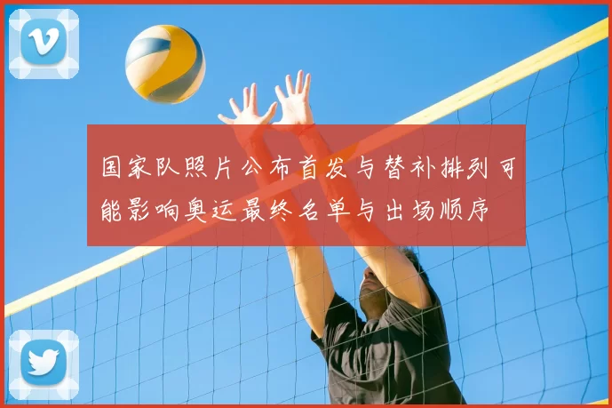 国家队照片公布首发与替补排列可能影响奥运最终名单与出场顺序