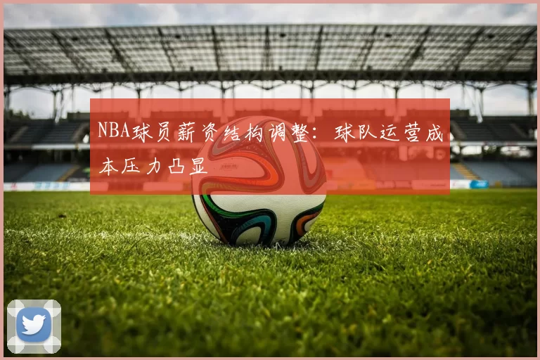 NBA球员薪资结构调整：球队运营成本压力凸显