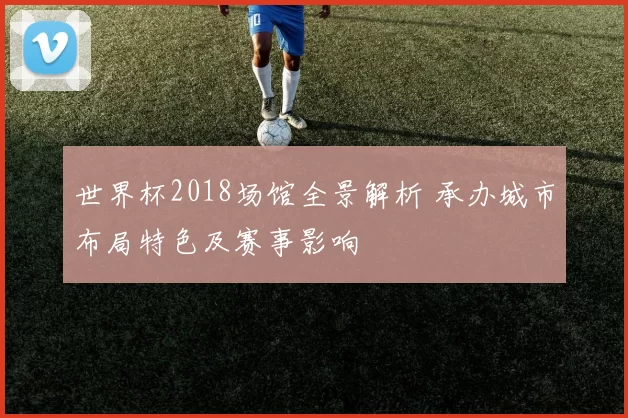 世界杯2018场馆全景解析 承办城市布局特色及赛事影响