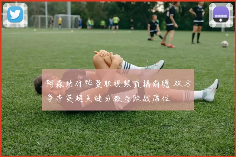 阿森纳对阵曼联视频直播前瞻 双方争夺英超关键分数与欧战席位