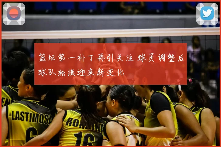 篮坛第一补丁再引关注 球员调整后球队轮换迎来新变化