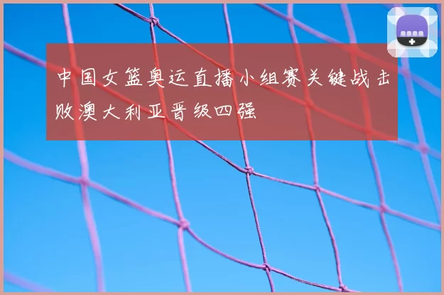 中国女篮奥运直播小组赛关键战击败澳大利亚晋级四强