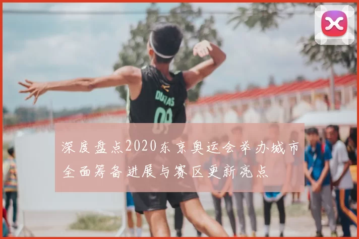 深度盘点2020东京奥运会举办城市全面筹备进展与赛区更新亮点