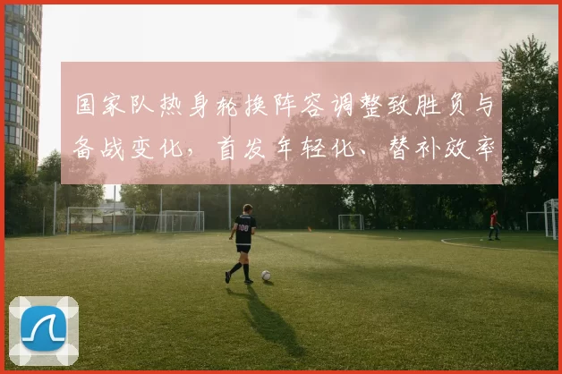 国家队热身轮换阵容调整致胜负与备战变化,首发年轻化、替补效率成隐忧