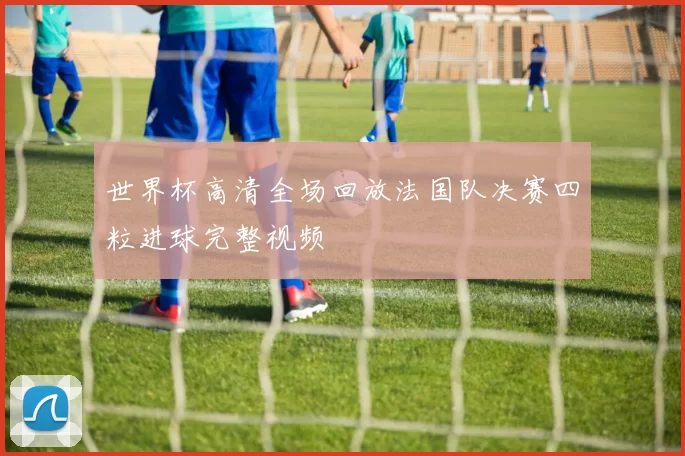 世界杯高清全场回放法国队决赛四粒进球完整视频
