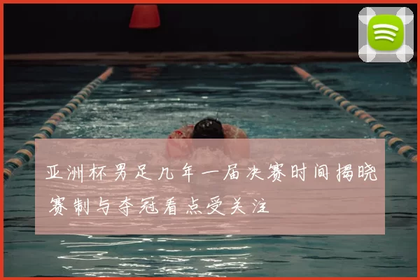 亚洲杯男足几年一届决赛时间揭晓 赛制与夺冠看点受关注