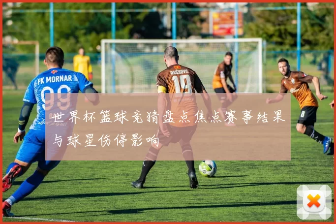 世界杯篮球竞猜盘点焦点赛事结果与球星伤停影响
