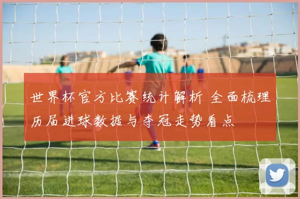 世界杯官方比赛统计解析 全面梳理历届进球数据与夺冠走势看点