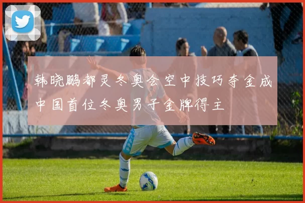 韩晓鹏都灵冬奥会空中技巧夺金成中国首位冬奥男子金牌得主