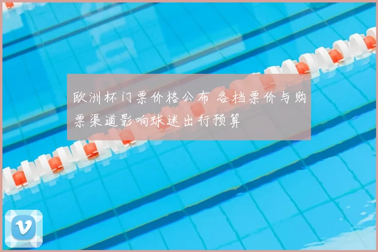 欧洲杯门票价格公布 各档票价与购票渠道影响球迷出行预算